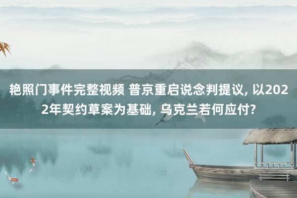 艳照门事件完整视频 普京重启说念判提议， 以2022年契约草案为基础， 乌克兰若何应付?