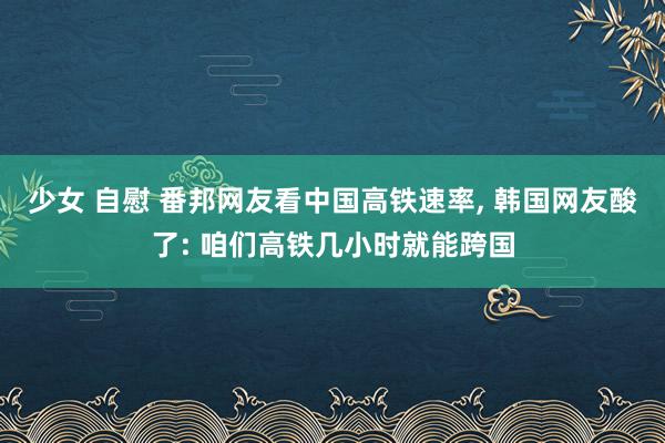 少女 自慰 番邦网友看中国高铁速率， 韩国网友酸了: 咱们高铁几小时就能跨国