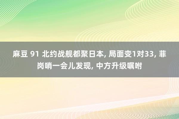 麻豆 91 北约战舰都聚日本， 局面变1对33， 菲岗哨一会儿发现， 中方升级嘱咐