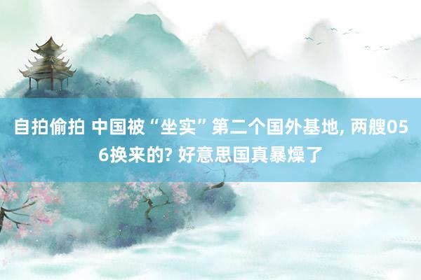 自拍偷拍 中国被“坐实”第二个国外基地， 两艘056换来的? 好意思国真暴燥了