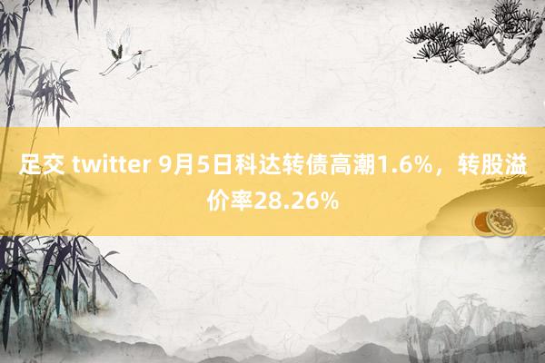 足交 twitter 9月5日科达转债高潮1.6%，转股溢价率28.26%