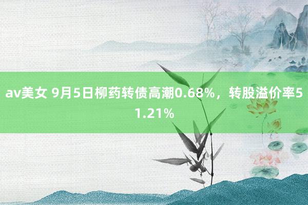 av美女 9月5日柳药转债高潮0.68%，转股溢价率51.21%