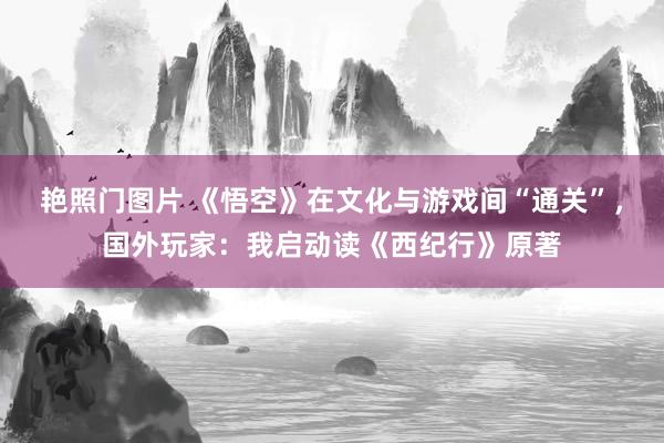 艳照门图片 《悟空》在文化与游戏间“通关”，国外玩家：我启动读《西纪行》原著