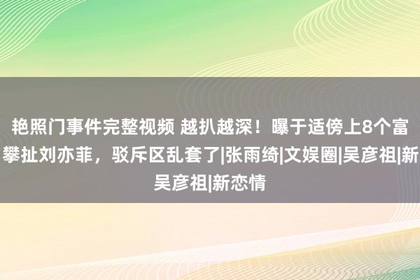 艳照门事件完整视频 越扒越深！曝于适傍上8个富婆，攀扯刘亦菲，驳斥区乱套了|张雨绮|文娱圈|吴彦祖|新恋情