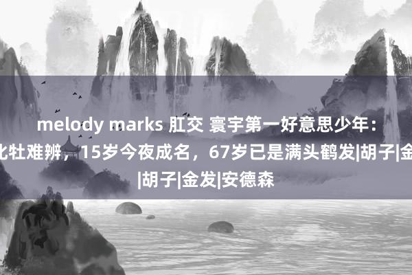 melody marks 肛交 寰宇第一好意思少年：好意思到牝牡难辨，15岁今夜成名，67岁已是满头鹤发|胡子|金发|安德森