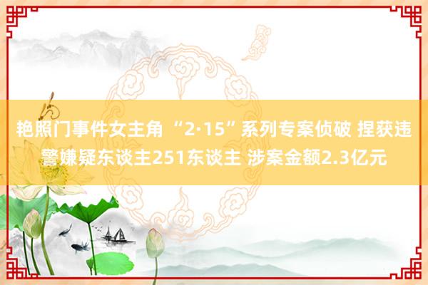 艳照门事件女主角 “2·15”系列专案侦破 捏获违警嫌疑东谈主251东谈主 涉案金额2.3亿元