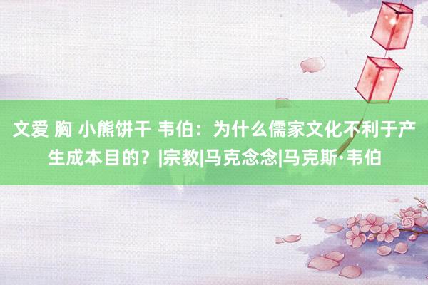 文爱 胸 小熊饼干 韦伯：为什么儒家文化不利于产生成本目的？|宗教|马克念念|马克斯·韦伯