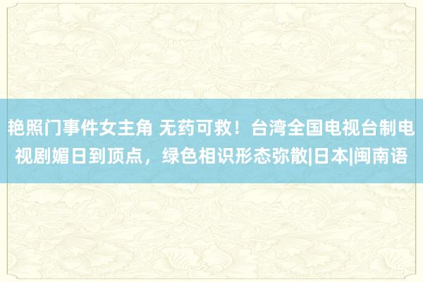 艳照门事件女主角 无药可救！台湾全国电视台制电视剧媚日到顶点，绿色相识形态弥散|日本|闽南语