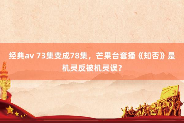 经典av 73集变成78集，芒果台套播《知否》是机灵反被机灵误？