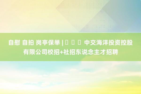 自慰 自拍 岗亭保举 | ​​​中交海洋投资控股有限公司校招+社招东说念主才招聘