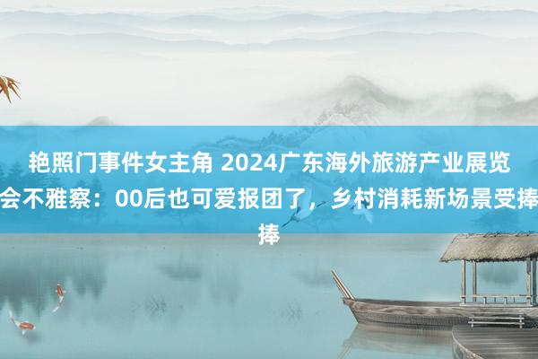 艳照门事件女主角 2024广东海外旅游产业展览会不雅察：00后也可爱报团了，乡村消耗新场景受捧