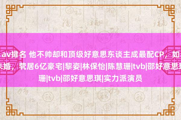 av排名 他不帅却和顶级好意思东谈主成最配CP，如今58岁光棍未婚，茕居6亿豪宅|黎姿|林保怡|陈慧珊|tvb|邵好意思琪|实力派演员