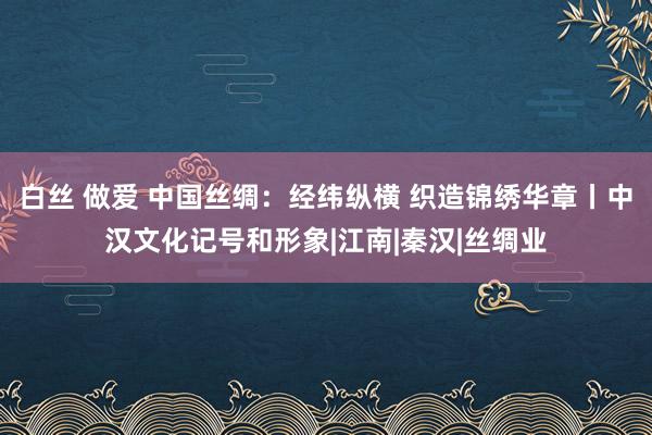 白丝 做爱 中国丝绸：经纬纵横 织造锦绣华章丨中汉文化记号和形象|江南|秦汉|丝绸业