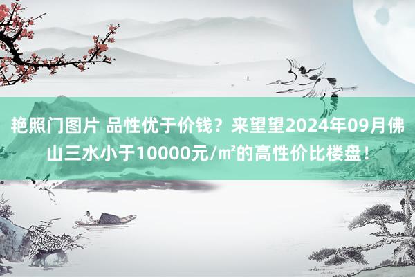 艳照门图片 品性优于价钱？来望望2024年09月佛山三水小于10000元/㎡的高性价比楼盘！