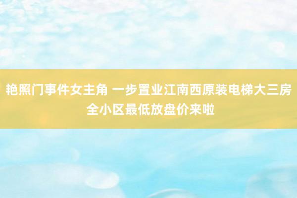 艳照门事件女主角 一步置业江南西原装电梯大三房 全小区最低放盘价来啦