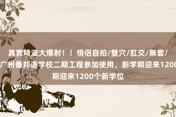 真實精液大爆射！！情侶自拍/雙穴/肛交/無套/大量噴精 广州番邦语学校二期工程参加使用，新学期迎来1200个新学位