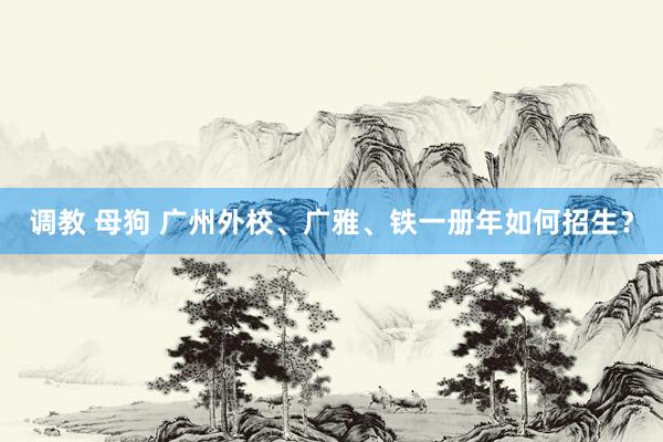 调教 母狗 广州外校、广雅、铁一册年如何招生？