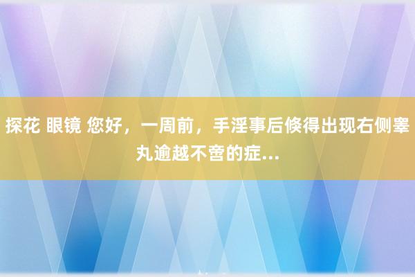 探花 眼镜 您好，一周前，手淫事后倏得出现右侧睾丸逾越不啻的症...