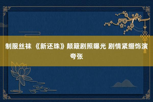 制服丝袜 《新还珠》颠簸剧照曝光 剧情紧绷饰演夸张