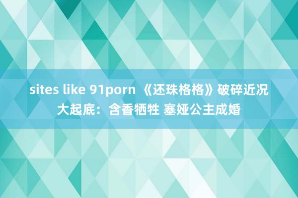 sites like 91porn 《还珠格格》破碎近况大起底：含香牺牲 塞娅公主成婚